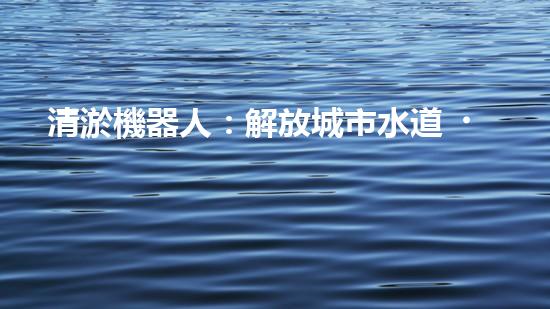 清淤機器人：解放城市水道，重塑暢通未來！